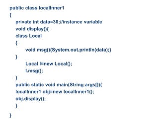 public class localInner1
{
private int data=30;//instance variable
void display(){
class Local
{
void msg(){System.out.println(data);}
}
Local l=new Local();
l.msg();
}
public static void main(String args[]){
localInner1 obj=new localInner1();
obj.display();
}
}
 