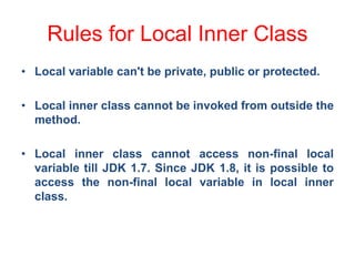 Rules for Local Inner Class
• Local variable can't be private, public or protected.
• Local inner class cannot be invoked from outside the
method.
• Local inner class cannot access non-final local
variable till JDK 1.7. Since JDK 1.8, it is possible to
access the non-final local variable in local inner
class.
 