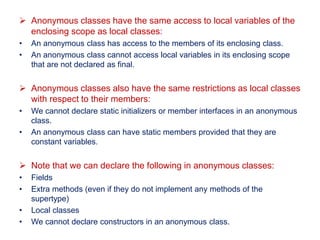 Anonymous classes have the same access to local variables of the
enclosing scope as local classes:
• An anonymous class has access to the members of its enclosing class.
• An anonymous class cannot access local variables in its enclosing scope
that are not declared as final.
 Anonymous classes also have the same restrictions as local classes
with respect to their members:
• We cannot declare static initializers or member interfaces in an anonymous
class.
• An anonymous class can have static members provided that they are
constant variables.
 Note that we can declare the following in anonymous classes:
• Fields
• Extra methods (even if they do not implement any methods of the
supertype)
• Local classes
• We cannot declare constructors in an anonymous class.
 