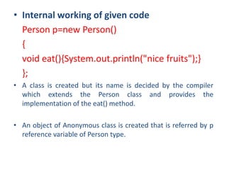 • Internal working of given code
Person p=new Person()
{
void eat(){System.out.println("nice fruits");}
};
• A class is created but its name is decided by the compiler
which extends the Person class and provides the
implementation of the eat() method.
• An object of Anonymous class is created that is referred by p
reference variable of Person type.
 