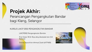 Projek Akhir:
Perancangan Pengangkutan Bandar
bagi Klang, Selangor
KURSUS LMCP 2502 PENGANGKUTAN BANDAR
LMCP2502 Pengangkutan Bandar
Prof. Dato’ IR Dr Riza Atiq Abdullah bin O.K
Rahmat
Danial Asyraf bin Ahmad Zaidi (A177409)
 