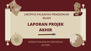 LAPORAN PROJEK
AKHIR
NORIZATI NAJEHA BT AZMI MALEK
(A177481)
LMCP1112 FALSAFAH PENDIDIKAN
ISLAM
 