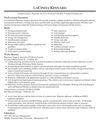 Professional Summary
Skills
Work History
Education
LACINDA KINNARD
328 Brewer Drive, Nashville, Tn 37211 • Cell: 615-294-9522 • cindyk517@yahoo.com
Accomplished Pharmacy Support Specialist who proudly maintains a highly productive, efficient and quality-driven
environment at all times. Continuously shows growth while successfully supporting approximately 400 clinics and
regional management within the Northeast Group of Fresenius Dialysis Corporation North America.
Strong presentation skills
Promotes positive behavior
Revenue generation strategies
Strong time management
Sales/Retention strategies
Motivated self-starter
Strong understanding of HIPAA regulations and
guidelines
Conflict resolution ability
Profit and loss understanding
Sales experience
Goal-oriented
Staff training and development
Friendly demeanor
Strong work ethic
Effective staff coach
Mentoring
Excellent customer service
Relationship building
Strategic planning capability
Pharmacy Support Specialist, 01/2003 to Current
Fresenius Medical Care Rx – Franklin, TN
Led the planning and achievement of growth for patient enrollments within the Fresenius pharmacy for the
Northeast Group of Fresenius North America.
Strategically planned methods to achieve operational goals and targets for patient enrollment growth.
Encouraged creative thinking, problem solving, and empowerment as part of the facility management group to
improve morale and teamwork.
Achieved high staff morale and retention through effective communication, prompt problem resolution,
proactive supervisory practices and facilitating a proactive work environment.
Routinely collaborated with department managers to correct problems and improve services.
Led, designed and implemented training programs. This initiative led to an increase in patient enrollments which
helped clinics reach quarterly goals.
Effectively served as primary liaison for Fresenius Rx and Regional Vice President. Working with Area Managers
and Lead Regional Dietians to identify clinics for potential growth.
Administrative Assistant, 03/1994 to 02/2004
Star Physical Therapy – Nashville, TN
Assist clinic director with the daily activities of a clinical team. Maintain adherence to Medicare/OSHA
regulatory guidelines.
Oversaw private insurance and MCR billing, payroll, account payable, and account receivable. Verified that
proper procedures were followed. Acquired all pre certification per patients workers comp or insurance.
Ensured that weekly patient updates and progress notes were sent to referring physicians and case manager.
Cooperated and communicated effectively with physicians to ensure client satisfaction and compliance with set
standards.
1991-1992: Business Management,
Middle Tennessee State University - Murfreesboro, TN
 
