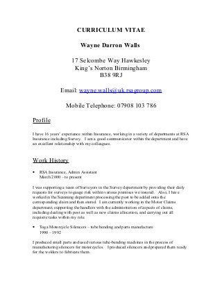 CURRICULUM VITAE
Wayne Darron Walls
17 Selcombe Way Hawkesley
King’s Norton Birmingham
B38 9RJ
Email: wayne.walls@uk.rsagroup.com
Mobile Telephone: 07908 103 786
Profile
I have 16 years’ experience within Insurance, working in a variety of departments at RSA
Insurance including Survey. I am a good communicator within the department and have
an excellent relationship with my colleagues.
Work History
• RSA Insurance, Admin Assistant
March 2000 – to present
I was supporting a team of Surveyors in the Survey department by providing their daily
requests for surveys to gauge risk within various premises we insured. Also, I have
worked in the Scanning department processing the post to be added onto the
corresponding claim and then stored. I am currently working in the Motor Claims
department, supporting the handlers with the administration of aspects of claims,
including dealing with post as well as new claims allocation, and carrying out all
requisite tasks within my role.
• Toga Motorcycle Silencers – tube bending and parts manufacture
1990 – 1992
I produced small parts and used various tube-bending machines in the process of
manufacturing silencers for motorcycles. I produced silencers and prepared them ready
for the welders to fabricate them.
 