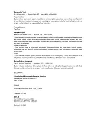 Car Audio Tech
D & S Automotive - Beacon Falls, CT - March 2000 to May 2008
Responsibilities
Duties include: rewire audio system; installation of various amplifiers, speakers, and monitors; reconfiguration
of sound system; trouble shoot equipment; knowledge of proper placement of all electrical equipment; and
simple mechanical tasks as requested by head technician.
Accomplishments
Part Time
Shift Manager
AMF Rip Van Winkle Lanes - Norwalk, CT - 2001 to 2005
Duties included: Supervise, manage and schedule staff; manage, coordinate and supervise corporate functions
and private parties; closed facility which included: nightly cash counts, balancing cash registers and safe;
sales; multi-line phone usage; resolve any problems with employees and/or customers; miscellaneous duties
and tasks as requested.
Snack Bar Attendant
Duties included: cook all food orders for parties, corporate functions and single sales; sanitize kitchen,
appliances, grills, etc.; maintain portion control; weekly inventory; ringing sales; miscellaneous duties and tasks
as requested.
Porter
Duties included: meet and greet customers; clean all areas of the bowling alley; running the oil machine on all
alley lanes; preparing sections for parties/functions; miscellaneous duties and tasks as requested.
Driver/Driver Assistant
Family Services Woodfield - Bridgeport, CT - 1999 to 2001
Duties included: load/unload delivery truck for food delivery to elderly/handicapped customers; daily food
delivery; weekly maintenance of company truck; miscellaneous duties and tasks as requested.
EDUCATION
High School Diploma in General Studies
Bassick High School - Bridgeport, CT
1995 to 1999
SKILLS
Microsoft Word, Power Point, Excel, Outlook
CERTIFICATIONS
CDL B
March 2005 to December 2023
COMMERCIAL DRIVERS LICENSE
Expires12-23-2023
 