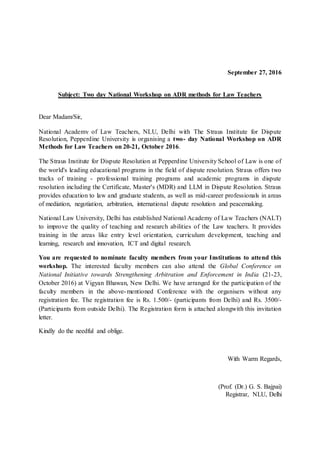 September 27, 2016
Subject: Two day National Workshop on ADR methods for Law Teachers
Dear Madam/Sir,
National Academy of Law Teachers, NLU, Delhi with The Straus Institute for Dispute
Resolution, Pepperdine University is organising a two- day National Workshop on ADR
Methods for Law Teachers on 20-21, October 2016.
The Straus Institute for Dispute Resolution at Pepperdine University School of Law is one of
the world's leading educational programs in the field of dispute resolution. Straus offers two
tracks of training - professional training programs and academic programs in dispute
resolution including the Certificate, Master's (MDR) and LLM in Dispute Resolution. Straus
provides education to law and graduate students, as well as mid-career professionals in areas
of mediation, negotiation, arbitration, international dispute resolution and peacemaking.
National Law University, Delhi has established National Academy of Law Teachers (NALT)
to improve the quality of teaching and research abilities of the Law teachers. It provides
training in the areas like entry level orientation, curriculum development, teaching and
learning, research and innovation, ICT and digital research.
You are requested to nominate faculty members from your Institutions to attend this
workshop. The interested faculty members can also attend the Global Conference on
National Initiative towards Strengthening Arbitration and Enforcement in India (21-23,
October 2016) at Vigyan Bhawan, New Delhi. We have arranged for the participation of the
faculty members in the above-mentioned Conference with the organisers without any
registration fee. The registration fee is Rs. 1.500/- (participants from Delhi) and Rs. 3500/-
(Participants from outside Delhi). The Registration form is attached alongwith this invitation
letter.
Kindly do the needful and oblige.
With Warm Regards,
(Prof. (Dr.) G. S. Bajpai)
Registrar, NLU, Delhi
 