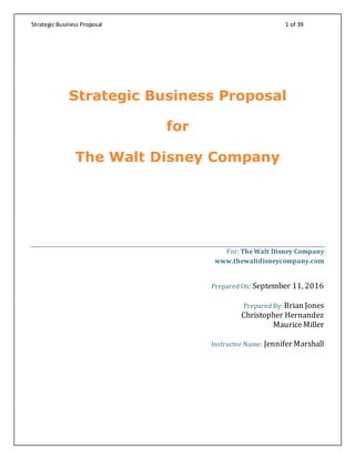 Strategic Business Proposal 1 of 39
Strategic Business Proposal
for
The Walt Disney Company
For: The Walt Disney Company
www.thewaltdisneycompany.com
Prepared On: September 11, 2016
Prepared By: Brian Jones
Christopher Hernandez
MauriceMiller
Instructor Name: Jennifer Marshall
 