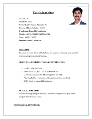 Curriculum Vitae
LAZAR T T
Thaikkadan house
Premier Road,Vettikkal ,Mannuthy PO
Thrissur, KERALA, India - 680561
E-mail:lazarthomas21@gmail.com,
Mobile: ,+917034550629,+918594052908
Phone: 0487-2370932
Passport Number: H7382990
OBJECTIVE
To pursue a career that would challenge my acquired skills and give scope for
continuous improvement and learning.
ADDITIONAL QUALIFICATIONS & CERTIFICATION:
• AUTO CAD 2007 /2014
• MASTER CAM, FAST CAM, AMADA CAM
• Attended 2days class for ‘5S’ management and HSE
• Working Safely – Institution of Occupational Safety and Health
• PMI – Positive Material Identification
TRAINING ACQUIRED:
Industrial training at Suguna foundry, Coimbatore for a period of 1year which
was part of the Diploma course.
PROFESSIONAL EXPERENCE:
 