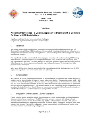 Paper TM2-T2-02 - 1
TM2-T2-02
Avoiding Interference - a Unique Approach to Dealing with a Common
Problem in HDD Installations
Siggi Finnsson, Digital Control Incorporated, Kent, Washington
Craig Caswell, Digital Control Incorporated, Kent, Washington
1. ABSTRACT
Interference, in particular active interference, is a common problem with walkover locating systems used with
Horizontal Directional Drilling (HDD) installations. Current methods of dealing with interference include the use of
more powerful transmitters or manually selecting between a few discrete frequencies if the locating system supports
more than one frequency.
This paper briefly describes current methods of identifying and contending with interference during HDD locating.
It then discusses a unique new approach to dealing with interference which has proven to be significantly more
effective than what is used today. The paper describes the underlying technology and how it is deployed in the field.
It then discusses how this new approach can be used to improve the performance of the locating system in the
presence of active interference.
A few recent HDD projects where the new technology has been used are described, detailing results from the field
together with a qualitative view of the benefits of this new technology.
2. INTRODUCTION
HDD locating or tracking systems generally consist of three components, a transmitter (also known as beacon or
sonde), a receiver (also referred to as locator or tracker) and a remote display. The transmitter resides inside a drill
head at the front of the drill string, and the receiver receives the signal emitted by the transmitter and in turn sends
data back to the remote display situated at the drill rig. All of these data and signal transmissions are wireless and
therefore subject to outside interference. This paper will discuss the data transmission between the transmitter in the
ground and the handheld receiver. We will discuss the inherent issues associated with interference, how interference
is dealt with currently and a novel new approach to dealing with this obstacle.
3. FREQUENCY CAPABILITES OF LOCATING SYSTEMS
Current walkover locating or tracking systems typically operate on a single or small number of distinct frequencies
that are preselected by the manufacturer. The HDD transmitter generates a magnetic field at the preselected
frequency which is used for locating the transmitter (e.g. depth). The transmitter also transmits a data signal to
communicate information such as transmitter roll position, inclination or pitch, temperature, battery life and in some
instances fluid pressure. The reliability and accuracy of these transmissions is critical for accurate location of the
transmitter inside the transmitter housing in the ground.
North American Society for Trenchless Technology (NASTT)
NASTT’s 2016 No-Dig Show
Dallas, Texas
March 20-24, 2016
 