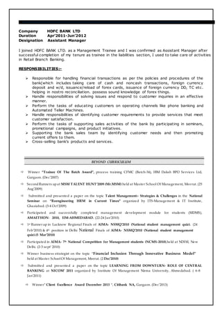 Company HDFC BANK LTD
Duration Apr’2011-Jun’2012
Designation Assistant Manager
I joined HDFC BANK LTD. as a Management Trainee and I was confirmed as Assistant Manager after
successful completion of my tenure as trainee in the liabilities section, I used to take care of activities
in Retail Branch Banking.
RESPONSIBILITIES:-
 Responsible for handling financial transactions as per the policies and procedures of the
bank(which includes taking care of cash and noncash transactions, foreign currency
deposit and w/d, issuance/reload of forex cards, issuance of foreign currency DD, TC etc.
helping in nostro reconciliation. possess sound knowledge of forex things.
 Handle responsibilities of solving issues and respond to customer inquiries in an effective
manner.
 Perform the tasks of educating customers on operating channels like phone banking and
Automated Teller Machines.
 Handle responsibilities of identifying customer requirements to provide services that meet
customer satisfaction.
 Perform the tasks of supporting sales activities of the bank by participating in seminars,
promotional campaigns, and product initiatives.
 Supporting the bank sales team by identifying customer needs and then promoting
current offers to them.
 Cross-selling bank’s products and services.
BEYOND CURRICULUM
 Winner “Trainee Of The Batch Award”, process training CFMC (Batch-34), IBM Daksh BPO Services Ltd,
Gurgaon. (Dec’2007)
 SecondRunners up at MSM TALENT HUNT’2009 (Mr.MSM) held at Master School Of Management, Meerut. (25
Aug’2009)
 Submitted and presented a paper on the topic Talent Management:- Strategies & Challenges in the National
Seminar on “Reengineering HRM in Current Times” organized by ITS-Management & IT Institute,
Ghaziabad. (3-4 Oct’2009)
 Participated and successfully completed management development module for students (MDMS),
AMAETHON- 2010, IIM-AHMEDABAD. (22-24 Jan’2010)
 1st Runner up in Lucknow Regional Finals of AIMA- NSMQ’2010 (National student management quiz). (24
Feb’2010) & 4th position in Delhi National Finals of AIMA- NSMQ’2010 (National student management
quiz).(5 Mar’2010)
 Participated in AIMA- 7th National Competition for Management students (NCMS-2010),held at NDIM, New
Delhi. (2-3 sept’ 2010)
 Winner business strategist on the topic “Financial Inclusion Through Innovative Business Model”
held at Master SchoolOf Management, Meerut. (2 Dec’2010)
 Submitted and presented a paper on the topic LEARNING FROM DOWNTURN- ROLE OF CENTRAL
BANKING at NICOM’ 2011 organized by Institute Of Management Nirma University, Ahmedabad. ( 6-8
Jan’2011)
 Winner” Client Excellence Award December 2013 “, Citibank NA, Gurgaon. (Dec’2013)
 