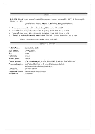 ACADEMIA
P.G.D.M. (2009-11) from, Master School of Management, Meerut, Approved by AICTE & Recognized by
Ministry of HRD.
Specialization: Finance (Major) & Marketing Management (Minor).
 B.com (Accountancy Hons) from North Bengal University, WB in 2007.
 Class 12th from Army School Bengdubi, Darjeeling, WB, C.B.S.E Board in 2003.
 Class 10th from Army School Bengdubi, Darjeeling, WB, C.B.S.E Board in 2001.
 Diploma in information system management from NIIT, Siliguri, Darjeeling, WB, in 2006
IT Skills : well conservant with Ms Office, and HTML.
PERSONAL DOSSIER
Father’s Name :Anirudh Rai Yadav
Date Of Birth :6thApril’1986
Sex :Male
Nationality :Indian
Marital Status :Single
Present Address :C/OSandeepRaghav,S-592/C,SchoolBlock,Shakarpur,NewDelhi,110092
Permanent Address :S/OAnirudhRaiYadav,vill+post:-ChailahaPararia,Dist:-
EastChamparan,Motihari,Bihar,845401
Contact No. :+919852108589
Linguistics Abilities :English,Hindi,Bengoli,Nepali
Passport No : H5309453
 