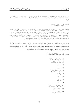 ‫فصل‬‫سوم‬‫آرایه‬‫برنامه‬ ‫منطقی‬ ‫های‬‫پذیر‬FPGA
25
‫می‬ ‫فراهم‬ ‫را‬ ‫سریع‬ ‫و‬ ‫،بهینه‬ ‫حجم‬ ‫،کم‬ ‫مجتمع‬ ‫طراحی‬ ‫یک‬ ‫انجام‬ ‫امکان‬ ‫که‬ ‫دیگر‬ ‫انگیز‬ ‫حیرت‬ ‫قابلیتهای‬ ‫از‬ ‫بسیاری‬‫و‬
‫آورد‬.
3-4-‫ﮐاربردهای‬FPGA
FPGA‫ها‬‫پیچیده‬ ‫و‬ ‫پیچیده‬ ‫نسبتا‬ ‫توابع‬ ‫سازی‬ ‫پیاده‬ ‫در‬‫ی‬‫دار‬ ‫باالیی‬ ‫پردازش‬ ‫سرعت‬ ‫به‬ ‫نیاز‬ ‫که‬ ‫دیجیتال‬‫ن‬‫کار‬ ‫به‬ ‫د‬
.‫روند‬ ‫می‬.‫کاربردهای‬ ‫جمله‬ ‫از‬FPGA( ‫دیجیتال‬ ‫های‬ ‫سیگنال‬ ‫پردازش‬ ‫به‬ ‫توان‬ ‫می‬DSP، ‫افزاری‬ ‫نرم‬ ‫،رادیوهای‬ )
‫سازی‬ ‫نمونه‬ASIC،‫بیوانفورماتیک‬ ،‫نگاری‬ ‫رمز‬ ،‫صحبت‬ ‫صداو‬ ‫تصویر،تشخیص‬ ‫،پردازش‬ ‫پزشکی‬ ‫،تصویربرداری‬
.‫کرد‬ ‫اشاره‬ ‫علوم‬ ‫از‬ ‫فراوانی‬ ‫گستره‬ ‫در‬ ‫و‬ ‫متال‬ ‫تشخیص‬ ،‫نجوم‬ ،‫افزاری‬ ‫سخت‬ ‫سازی‬ ‫شبکه‬
‫از‬ ‫سنتی‬ ‫طور‬ ‫به‬FPGA‫ک‬ ‫معنی‬ ‫.بدین‬ ‫شود‬ ‫می‬ ‫استفاده‬ ‫باشد‬ ‫نمی‬ ‫انبوه‬ ‫تولید‬ ‫به‬ ‫نیار‬ ‫آنها‬ ‫در‬ ‫که‬ ‫مصارفی‬ ‫برای‬ ‫ها‬‫ه‬
‫بسیار‬ ‫ریزی‬ ‫برنامه‬ ‫قابل‬ ‫تراشه‬ ‫یک‬ ‫با‬ ‫مقایسه‬ ‫در‬ ‫اول‬ ‫از‬ ‫افزار‬ ‫سخت‬ ‫هر‬ ‫تولید‬ ‫هزینه‬ ، ‫کم‬ ‫حجم‬ ‫با‬ ‫های‬ ‫استفاده‬ ‫در‬
‫از‬ ‫دهند‬ ‫می‬‫ترجیﺢ‬ ‫ها‬ ‫شرکت‬ ‫و‬ ‫شود‬ ‫می‬ ‫باالتر‬FPGA.‫نمایند‬ ‫استفاده‬ ‫منظور‬ ‫بدین‬
‫کاربردهای‬ ‫از‬ ‫برخی‬FPGA: ‫از‬ ‫عبارتند‬
1.‫هوافضا‬ ‫و‬ ‫دفاعی‬ ‫صنایع‬
2.‫سازی‬ ‫نمونه‬ASIC
3.‫صوت‬
4.‫خودرو‬
5.‫الکترونیکی‬ ‫مدارات‬
6.‫داده‬ ‫مرکز‬
7.‫صنعت‬
8.‫پزشکی‬
9.‫امنیت‬
10.‫ویدئو‬ ‫و‬ ‫تصویر‬ ‫پردازش‬
11.‫سیمی‬ ‫ارتباطات‬
12.‫سیم‬ ‫بی‬ ‫ارتباطات‬
 