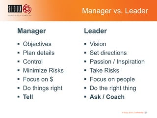 Manager vs. Leader
Manager
 Objectives
 Plan details
 Control
 Minimize Risks
 Focus on $
 Do things right
 Tell
Leader
 Vision
 Set directions
 Passion / Inspiration
 Take Risks
 Focus on people
 Do the right thing
 Ask / Coach
© Sioux 2016 | Confidential | 27
 