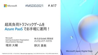 Microsoft Japan Digital Days
*本資料の内容 (添付文書、リンク先などを含む) は Microsoft Japan Digital Days における公開日時点のものであり、予告なく変更される場合があります。
#MSDD2021
超高負荷トラフィックゲームを
Azure PaaS でお手軽に運用！
株式会社KMS 開発部
バックエンドアーキテクト
野沢 貴教
# A17
Microsoft
Gaming Ecosystem Organization
Cloud Solution Manager
増渕 大輔
 