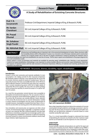 GRA - GLOBAL RESEARCH ANALYSIS X 79
Volume : 3 | Issue : 4 | April 2014 • ISSN No 2277 - 8160
Research Paper Engineering
A Study of Rehabilitation of Exisisting Concrete Structures
Prof. Y. R.
Suryavanshi
Professor Civil Department, Imperial College of Eng. & Research, PUNE.
Mr. Vardan
Chandnani
B.E civil, Imperial College of Eng. & Research, PUNE.
Mr. Prasad
Dhumal
B.E civil, Imperial College of Eng. & Research, PUNE.
Mr. Sohabran
Singh Pundir
B.E civil, Imperial College of Eng. & Research, PUNE.
Mr. Abhishek Shah B.E civil, Imperial College of Eng. & Research, PUNE.
Infrastructure and buildings play an important role in the economical development of nation. Many structures suffer
from durability distress within a life period of 13 years or so. Concrete is one of the basic materials used in construction
industry, but it requires proper care in the form of regular maintenance. Instead of dumping the materials used in
abandoned buildings their repair and rehabilitation can save lots of money. The first step in repairs and rehabilitation is the proper diagnosis for
successful rehabilitation works.
Various options in terms of techniques and materials are available for executing repair/ rehabilitation jobs. Selecting a most appropriate,
material and repair/rehabilitation methodology is very important to achieve durable, effective and economic repair/rehabilitation. Matching
the response of repaired sections with the main structure is of foremost importance. Efficiency of materials and matching specifications are
essential in any repair jobs.
ABSTRACT
KEYWORDS : Structures, distress, durability, repair, rehabilitation
Introduction
Cement is of the most commonly used materials worldwide. Its main
consumption is for making concrete & other structural components
like brickwork, plaster & flooring. It was expected that the service life
of concrete structures would be seventy to hundred years. There are
many old structures that have successfully lived their service life & are
still not affected. However in the last thirty years there was a quantum
leap in cement manufacturing process which led to higher grades of
cement like OPC 43 & 53 grades. This was at the cost of finer grinding
which increased the reactivity of cement & increase in Tri-calcium Sili-
cate C3S content.
As a result the new generation cements became more susceptible to
Atmospheric & Environmental exposures. The net outcome of this ex-
ercise was to bring the cement deterioration problem on our doorstep.
The service life of structures was severely affected. Severe reduction
in the service life of structures due to concrete deterioration resulted
in serious research & investigation into the causes of deterioration &
remedial measures. Investigations revealed three basic flaws in the ce-
ment & concrete which are starting points of the deterioration process.
Since demolition and reconstruction are expensive and often critical
in terms of environmental impact (especially in congested or histori-
cal areas) new materials (like fiber reinforced polymers and ultra-high
performance cementitious composites) are increasingly used for struc-
tural strengthening/ rehabilitation / protection as well as for improving
structural resistance to severe environmental conditions (seismic load,
impact vibration, high temperature etc.)
Fig1: LIC’s JeevanJyot, MUMBAI
Now-a-days impendence based non-destructive evaluation of concrete
covering both strength prediction and damage assessment is also be-
ing used. The thrust areas of research are SHM (structural health mon-
itoring) and non-destructive evaluation of concrete based on smart
materials namely fiber-optic sensor.
Thus, it is a moral responsibility of people to understand that instead
of demolishing the structures we should try for their maximum repair
and the use of materials to save the expenses of a new construction.
CASE STUDY
Methodology
Several methods, materials and procedures are used for the repair and
construction of existing structures. Polymer modified mortar (PMM) is
one of the material having low cost as compared to carbon fiber wrap-
ping and jacketing method of repairing. Also PMM is very easy method
 