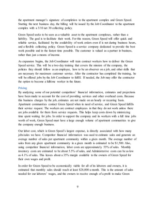 9
the apartment manager’s signature of completion to the apartment complex and Green Speed.
Starting the next business day, the billing will be issued by the Job Coordinator to the apartment
complex with a 3/10 net 30 collecting policy.
Green Speed seeks to be seen as a valuable asset to the apartment complexes, rather than a
liability. The goal is to facilitate their work. For this reason, Green Speed will offer quick and
reliable service, facilitated by the availability of work orders even if is not during business hours,
and a flexible collecting policy. Green Speed is a service company dedicated to provide the best
work possible and in the fastest time possible. The customer is valued as a partner in business,
rather than just a means of income.
As expansion begins, the Job Coordinator will train contract workers how to deliver the Green
Speed service. This will be a two-day training that covers the mission of the company, the
policies they should follow as an employee, how to be an observer on a job, and other skills that
are necessary for maximum customer service. After the contractor has completed the training, he
will be offered jobs by the Job Coordinator to fulfill. If needed, the Job may offer the contractor
the option to become a fulltime worker in the future.
Pricing
By analyzing some of our potential competitors’ financial information, estimates and projections
have been made to account for the cost of providing services and other overhead costs. Because
this business charges by the job, estimates are not made on an hourly or recurring basis.
Apartment communities contact Green Speed when in need of service, and Green Speed fulfills
their service request. The workers are contract employees in that they do not work unless there
are jobs available for them from service requests. This helps keep costs down by minimizing
time spent waiting for jobs. In order to support the company and its workers with a full time jobs
worth of work, Green Speed must have a large enough volume of apartment communities to give
the company enough business.
Our labor cost, which is Green Speed’s largest expense, is directly associated with how many
jobs/sales we have. Competitor financial information was used to estimate sales and generate an
average number of sales per apartment community within a given month. The average number of
sales from any given apartment community in a given month is estimated to be $1,500. Also,
using competitor financial information, labor costs are approximately 55% of sales. Monthly
inventory costs are estimated to be about 5.5% of sales, and Administrative costs can be as low
as 4.1% of sales. This leaves about a 35% margin available to the owners of Green Speed for
their own wages and profit.
In order for Green Speed to be economically viable for all of its laborers and owners, it is
estimated that monthly sales should reach at least $28,000 a month. This is the amount of sales
needed for our laborers’ wages, and the owners to receive enough of a profit to make Green
 