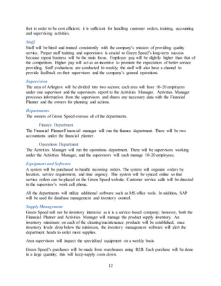 12
feet in order to be cost efficient; it is sufficient for handling customer orders, training, accounting
and supervising activities.
Staff
Staff will be hired and trained consistently with the company’s mission of providing quality
service. Proper staff training and supervision is crucial to Green Speed’s long-term success
because repeat business will be the main focus. Employee pay will be slightly higher than that of
the competitors. Higher pay will act as an incentive to promote the expectation of better service
providing. Staff evaluations are conducted bi-weekly; the staff will also have a channel to
provide feedback on their supervisors and the company’s general operations.
Supervision
The area of Arlington will be divided into two sectors; each area will have 10-20 employees
under one supervisor and the supervisors report to the Activities Manager. Activities Manager
processes information from the supervisors and shares any necessary data with the Financial
Planner and the owners for planning and actions.
Departments
The owners of Green Speed oversee all of the departments.
Finance Department
The Financial Planner/Financial manager will run the finance department. There will be two
accountants under the financial planner.
Operations Department
The Activities Manager will run the operations department. There will be supervisors working
under the Activities Manager, and the supervisors will each manage 10-20 employees.
Equipment and Software
A system will be purchased to handle incoming orders. The system will organize orders by
location, service requirement, and time urgency. This system will be synced online so that
service orders can be placed on the Green Speed website. Customer service calls will be directed
to the supervisor’s work cell phone.
All the departments will utilize additional software such as MS office tools. In addition, SAP
will be used for database management and inventory control.
Supply Management
Green Speed will not be inventory intensive as it is a service-based company; however, both the
Financial Planner and Activities Manager will manage the product supply inventory. An
inventory minimum on each of the cleaning/maintenance products will be established; once
inventory levels drop below the minimum, the inventory management software will alert the
department heads to order more supplies.
Area supervisors will inspect the specialized equipment on a weekly basis.
Green Speed’s purchases will be made from warehouses using B2B. Each purchase will be done
in a large quantity; this will keep supply costs down.
 