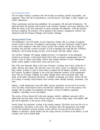 13
Purchasing Procedure
The two largest inventory purchases that will be made are cleaning products and supplies, and
equipment. There will also be miscellaneous costs that involve such things as office supplies and
vehicle maintenance.
When a purchasing need has been established, the accountants will deal with the financials. The
approved money for purchase will be given to the Activities Manager, who in turn authorizes and
hands the money to the Area Supervisor in order to purchase the equipment. Once the purchase
has been completed, the inventory will be updated in the inventory management software and
checked by both the Financial Manager and Activities Manager.
ManagementTeam
The management team will include an Area Supervisor position that is in charge of assigning
workers to jobs on the basis of availability and proximity to the jobs. Preference should be given
to more senior employees with better service records. This position will also be in charge of
recruiting new part-time workers as needed, as well as managing the small full-time workforce.
Employees will be found through job sites, word of mouth, and other reliable sources.
The Activities Manager will manage supplies/inventory. It is important to stay adequately
stocked up on materials so that Green Speed will be able to respond to unanticipated jobs. This
position is also in charge of providing workers with required materials for jobs. Management
should control supplies to help reduce waste and lower costs.
One of the most important things in this type of business is making sure to have a large list of
clients. Because most clients will only have work a few times a week, it is important to have a
large volume of clients in order to keep workers occupied and the business profitable. As such,
the Customer Acquisition Manager is one of the most important positions on the management
team. They are in charge of finding new clients through means such as personal visits, mail,
email, social media, and general promotion. In addition to pursuing new clients, he/she will also
be in charge of ensuring repeat business from existing clients through meetings, promotions, and
more.
Initially, a small management team will suffice because apartments do not need to be serviced
every day unless Green Speed is hired as the full-time maintenance crew for the property. One
manager may be capable of coordinating the business of about 30 different apartment
complexes- depending on size and demand.
The owners of Green Speed will be the only managers initially; additional personnel will be
added when the need arises. Each of Green Speed’s five owners brings unique and valuable skills
that will be imperative to the success of the company.
Jeremy Espino has experience working in the startup company Affordable Apartment Services as
an entrepreneur and advisor to the owner. This experience gives the management team insight
into how the apartment servicing business works, and how to set up and run the business. In
addition to experience, Jeremy Espino also has a large network of contacts in the industry as well
as family who work in related fields.
 