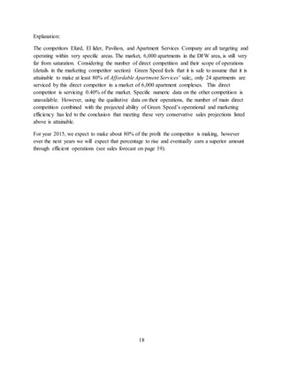 18
Explanation:
The competitors Efurd, El lider, Pavilion, and Apartment Services Company are all targeting and
operating within very specific areas. The market, 6,000 apartments in the DFW area, is still very
far from saturation. Considering the number of direct competition and their scope of operations
(details in the marketing competitor section) Green Speed feels that it is safe to assume that it is
attainable to make at least 80% of Affordable Apartment Services’ sale;, only 24 apartments are
serviced by this direct competitor in a market of 6,000 apartment complexes. This direct
competitor is servicing 0.40% of the market. Specific numeric data on the other competition is
unavailable. However, using the qualitative data on their operations, the number of main direct
competition combined with the projected ability of Green Speed’s operational and marketing
efficiency has led to the conclusion that meeting these very conservative sales projections listed
above is attainable.
For year 2015, we expect to make about 80% of the profit the competitor is making, however
over the next years we will expect that percentage to rise and eventually earn a superior amount
through efficient operations (see sales forecast on page 19).
 