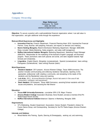 20
Appendices
Company Ownership
Edgar Bettencourt
Commerce, TX, 75429
(928) 446 4548
ebettencourt@leomail.tamuc.edu
Objective: To secure a position with a well-established financial organization where I can add value to
that organization, and gain additional skills through this experience
Relevant Work Experience and Highlights:
 Innovation First Inc, Finance Department, Financial Planning Intern 2014. Assisted the Financial
Planner, Corey Butcher, with preparing forecasts, and reports on demand and inventory.
 Nomin Holding Mongolia, Retail & Distribution Marketing Department, Manager 2008-2009.
Roles included: Media Marketing, Sales programs, and sales staff management.
 Raffles International Institute Mongolia, Marketing Department, Marketing Project Manager
2009-2010, Responsible for the marketing of the Institute’s English Language and Business
program. These promotions were both passive and active, and were targeted towards High
Schools and Universities.
 Linguistics: English (fluent), Mongolian (conversational), Spanish (conversational, basic writing),
Portuguese (Conversational, basic writing) Russian (basic)
Work Experience:
 Resident Assistant 2011-present, Arizona Western College, Texas A&M-commerce. The
position includes communicating and enforcing residence hall policies, reporting to the
appropriate professional staff, creating a community, and answering to the needs of the
residents and the Residential Living and Learning
 Lab Aide, 2011, Arizona Western College, Assist lab users in the use of lab
computers, software, and equipment
 Desk Assistant 2013-present, Texas A&M Commerce, assisting School residents with their
issues and problems, and assisting the Hall director
Education:
 Texas A&M University-Commerce, cumulative GPA 3.78, Major: Finance
 Arizona Western College- Associate in Business, Honor Student, and also a member of the Phi
Thetta Kappa Honors Society
 Raffles International Institute-Advanced Diploma in Marketing, Mongolia 2009.
Organizations:
 VP of Marketing, Student Government Association; Honors Student; President’s Advisor for
Fusion Dance Group; and Corresponding Secretary for the Phi Thetta Kappa (Arizona Western
College)
Interests and Hobbies:
 Mixed Martial Arts Training, Sports, Dancing & Choreography, working out, and swimming
 