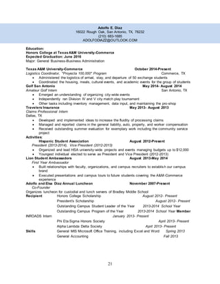 21
Adolfo E. Diaz
16022 Rough Oak, San Antonio, TX, 78232
(210) 683-1685
ADOLFODIAZZ@OUTLOOK.COM
Education:
Honors College at TexasA&M University-Commerce
Expected Graduation: June 2016
Major: General Business-Business Administration
Texas A&M University-Commerce October 2014-Present
Logistics Coordinator, "Proyecta 100,000" Program Commerce, TX
 Administered the logistics of arrival, stay, and departure of 50 exchange students
 Coordinated the housing, meals, cultural events, and academic events for the group of students
Golf San Antonio May 2014- August 2014
Amateur Golf Intern San Antonio, TX
 Emerged an understanding of organizing city-wide events
 Independently ran Division IV and V city match play tournament
 Other tasks including inventory management, data input, and maintaining the pro-shop
Travelers Insurance May 2013- August 2013
Claims Professional Intern
Dallas, TX
 Developed and implemented ideas to increase the fluidity of processing claims
 Managed and reported claims in the general liability, auto, property, and worker compensation
 Received outstanding summer evaluation for exemplary work including the community service
project
Activities:
Hispanic Student Association August 2012-Present
President (2013-2014), Vice President (2012-2013)
 Organized and lead HSA university-wide projects and events managing budgets up to $12,000
 Youngest individual elected to serve as President and Vice President (2012-2013)
Lion Student Ambassadors August 2013-May 2014
First Year Ambassador
 Built relationships with faculty, organizations, and campus recruiters to establish our campus
brand
 Executed presentations and campus tours to future students covering the A&M-Commerce
experience
Adolfo and Elsa Diaz Annual Luncheon November 2007-Present
Co-Founder
Organizes luncheon for custodial and lunch servers of Bradley Middle School
Recipient Honors College Scholarship August 2012- Present
President's Scholarship August 2012- Present
Outstanding Campus Student Leader of the Year 2013-2014 School Year
Outstanding Campus Program of the Year 2013-2014 School Year Member
INROADS Intern January 2013- Present
Phi Eta Sigma Honors Society April 2013- Present
Alpha Lambda Delta Society April 2013- Present
Skills General MIS Microsoft Office Training, including Excel and Word Spring 2013
General Accounting Fall 2013
 