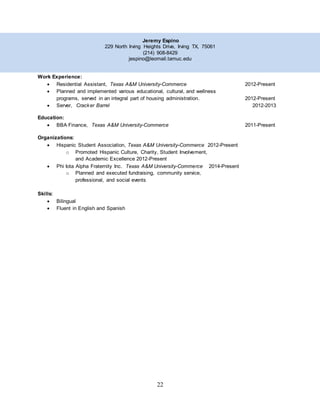22
Jeremy Espino
229 North Irving Heights Drive, Irving TX, 75061
(214) 908-8429
jespino@leomail.tamuc.edu
Work Experience:
 Residential Assistant, Texas A&M University-Commerce 2012-Present
 Planned and implemented various educational, cultural, and wellness
programs, served in an integral part of housing administration. 2012-Present
 Server, Cracker Barrel 2012-2013
Education:
 BBA Finance, Texas A&M University-Commerce 2011-Present
Organizations:
 Hispanic Student Association, Texas A&M University-Commerce 2012-Present
o Promoted Hispanic Culture, Charity, Student Involvement,
and Academic Excellence 2012-Present
 Phi Iota Alpha Fraternity Inc. Texas A&M University-Commerce 2014-Present
o Planned and executed fundraising, community service,
professional, and social events
Skills:
 Bilingual
 Fluent in English and Spanish
 