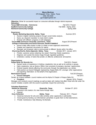 23
Mayra Martinez
678 Edgeglen Drive, Dallas, Texas
(469) 583-3628
mymtz@sbcglobal.net
Objective: Strive for successful impact on consumer attitudes through distinct exposure.
Education:
Texas A&M University - Commerce Fall 2012- Present
Eastfield Community College Fall 2009 – Spring 2012
Richland Community College Spring 2009
Experience:
Roobix Marketing Specialist, Dallas, Texas Summer 2013
 Assists in digital marketing projects through social media analysis.
 Serve as a Spanish translator to meet client’s needs.
 Worked with different programs to edit webpages.
TexasA&M Commerce University Commerce, Texas August 2012-Present
College of Humanities and Social Sciences, Student Assistant
 Assist in daily office duties in order to create a more organized environment.
 Created and organized documents for events.
 Received and screened calls to communicate to different faculty within the office.
Charming Charlie, Sales Associate Dallas, Texas October 2011- January 2013
 Provide customer service obtaining the overall Charming Charlie experience.
 Organize and sustain the stores image through regulated guidelines.
 Undertake a variety of tasks that provide an effective professional atmosphere.
Organizations:
Kappa Delta Chi Sorority Inc. Fall 2012- Present
 Gained hands on experience in holding a leadership role as well as for working in groups.
 Held a leadership role as Service Officer that consisted of arranging volunteer opportunities.
 Worked towards directly affecting the community through the organization as a whole.
 Held position as Council Delegate representing Kappa Delta Chi amongst other organizations
and reporting information on the behalf of the organization.
Multi-Greek Council Fall 2013-Present
 Council Delegate Fall 2013
Served as a liaison between council matters and the Alpha Xi Chapter of Kappa Delta Chi
 President January 2014- Present
Manages and conducts council meetings as well as deals with matters that affect those who fall under the
council. Creates a events with the council to positively impact the community.
Volunteer Experience:
Habitat for Humanity Greenville, Texas October 5th, 2013
 Assisted in the creation of a new home through labor.
 Cleaned
Crow Collection Dallas, Texas February 2011 - Present
 Assist as instructor for arts and crafts activities when opportunity is admissible.
 Assist guest by handing out informational pamphlets to guide them to their destinations.
 Provide maintenance help following the festivals.
 