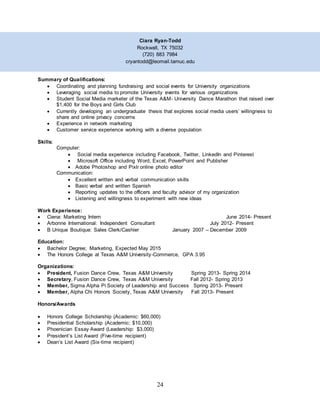 24
Ciara Ryan-Todd
Rockwall, TX 75032
(720) 883 7984
cryantodd@leomail.tamuc.edu
Summary of Qualifications:
 Coordinating and planning fundraising and social events for University organizations
 Leveraging social media to promote University events for various organizations
 Student Social Media marketer of the Texas A&M- University Dance Marathon that raised over
$1,400 for the Boys and Girls Club
 Currently developing an undergraduate thesis that explores social media users’ willingness to
share and online privacy concerns
 Experience in network marketing
 Customer service experience working with a diverse population
Skills:
Computer:
 Social media experience including Facebook, Twitter, LinkedIn and Pinterest
 Microsoft Office including Word, Excel, PowerPoint and Publisher
 Adobe Photoshop and Pixlr online photo editor
Communication:
 Excellent written and verbal communication skills
 Basic verbal and written Spanish
 Reporting updates to the officers and faculty advisor of my organization
 Listening and willingness to experiment with new ideas
Work Experience:
 Ciena: Marketing Intern June 2014- Present
 Arbonne International: Independent Consultant July 2012- Present
 B Unique Boutique: Sales Clerk/Cashier January 2007 – December 2009
Education:
 Bachelor Degree; Marketing, Expected May 2015
 The Honors College at Texas A&M University-Commerce, GPA 3.95
Organizations:
 President, Fusion Dance Crew, Texas A&M University Spring 2013- Spring 2014
 Secretary, Fusion Dance Crew, Texas A&M University Fall 2012- Spring 2013
 Member, Sigma Alpha Pi Society of Leadership and Success Spring 2013- Present
 Member, Alpha Chi Honors Society, Texas A&M University Fall 2013- Present
Honors/Awards
 Honors College Scholarship (Academic: $60,000)
 Presidential Scholarship (Academic: $10,000)
 Phoenician Essay Award (Leadership: $3,000)
 President’s List Award (Five-time recipient)
 Dean’s List Award (Six-time recipient)
 