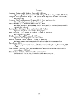 26
Resources
Apartment Ratings. (n.d.). Retrieved October 21, 2014, from
http://www.apartmentratings.com/rate/TX-Arlington-Parks-at-Treepoint-111317856.html
Arlington, TX Neighborhoods Map & Guide. (2014). from http://www.areavibes.com/arlington-
tx/neighborhoods/
Arlington, TX (Texas) Houses and Residents.(2012). From http://www.city-
data.com/housing/houses-Arlington-Texas.html
City of Arlington (n.d.). Retrieved October 20, 2014, from
http://www.arlingtontx.gov/parks/PROS/pdf/City%20of%20Arlington%20Population%2
0Growth%20Profile.pdf
Demographics of Arlington, Texas and Fast Facts. (2014). from
http://www.arlingtontx.com/arlington-demographics
Efurd Properties. (2014, January 1). Retrieved October 20, 2014, from
http://efurdproperties.com/
El Lider. (n.d.). Retrieved November 5, 2014, from
http://www.ellidercarpetpaint.com/services.html
Pavilion Apartments. (n.d.). Retrieved October 20, 2014, from
http://www.apartmentratings.com/rate/TX-Arlington-Pavilion-Apartments.html
Payscale.com. 2014.
http://www.payscale.com/research/US/Certification=Certified_Public_Accountant_(CPA
)/Salary
Small Business Loan Rate. 2014. http://smallbusiness.chron.com/average-interest-rate-small-
business-loans-15342.html
Small Business Solutions. http://www.dallas-ecodev.org/wp-
content/uploads/2012/07/SmallBusinessSolutionsBrouchure.pdf
 