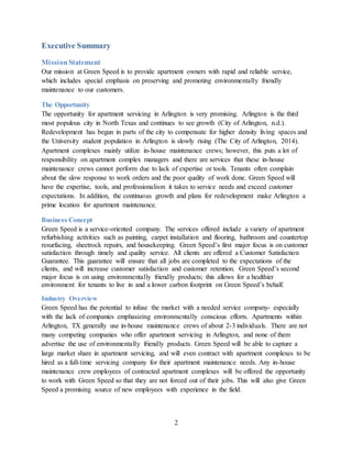 2
Executive Summary
MissionStatement
Our mission at Green Speed is to provide apartment owners with rapid and reliable service,
which includes special emphasis on preserving and promoting environmentally friendly
maintenance to our customers.
The Opportunity
The opportunity for apartment servicing in Arlington is very promising. Arlington is the third
most populous city in North Texas and continues to see growth (City of Arlington, n.d.).
Redevelopment has begun in parts of the city to compensate for higher density living spaces and
the University student population in Arlington is slowly rising (The City of Arlington, 2014).
Apartment complexes mainly utilize in-house maintenance crews; however, this puts a lot of
responsibility on apartment complex managers and there are services that these in-house
maintenance crews cannot perform due to lack of expertise or tools. Tenants often complain
about the slow response to work orders and the poor quality of work done. Green Speed will
have the expertise, tools, and professionalism it takes to service needs and exceed customer
expectations. In addition, the continuous growth and plans for redevelopment make Arlington a
prime location for apartment maintenance.
Business Concept
Green Speed is a service-oriented company. The services offered include a variety of apartment
refurbishing activities such as painting, carpet installation and flooring, bathroom and countertop
resurfacing, sheetrock repairs, and housekeeping. Green Speed’s first major focus is on customer
satisfaction through timely and quality service. All clients are offered a Customer Satisfaction
Guarantee. This guarantee will ensure that all jobs are completed to the expectations of the
clients, and will increase customer satisfaction and customer retention. Green Speed’s second
major focus is on using environmentally friendly products; this allows for a healthier
environment for tenants to live in and a lower carbon footprint on Green Speed’s behalf.
Industry Overview
Green Speed has the potential to infuse the market with a needed service company- especially
with the lack of companies emphasizing environmentally conscious efforts. Apartments within
Arlington, TX generally use in-house maintenance crews of about 2-3 individuals. There are not
many competing companies who offer apartment servicing in Arlington, and none of them
advertise the use of environmentally friendly products. Green Speed will be able to capture a
large market share in apartment servicing, and will even contract with apartment complexes to be
hired as a full-time servicing company for their apartment maintenance needs. Any in-house
maintenance crew employees of contracted apartment complexes will be offered the opportunity
to work with Green Speed so that they are not forced out of their jobs. This will also give Green
Speed a promising source of new employees with experience in the field.
 