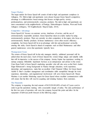 3
Target Market
The target market for Green Speed will consist of mid-to-high end apartment complexes in
Arlington, TX. Mid-to-high end apartments were chosen because Green Speed’s competitive
advantage is a differentiation based strategy that focuses on high-quality service,
professionalism, and environmentally conscious products. The mid-to-high end apartments are
more concentrated in the neighborhoods of Pantego, Dalworthington Gardens, West and North
Arlington (Arlington, TX Neighborhoods Map & Guide, 2014).
Competitive Advantage
Green Speed LLC focuses on customer service, timeliness of service, and the use of
environmentally responsible products. Green Speed has taken on a niche market by using
environmentally products. There are currently no other competitors in the region who focus on
environmentally friendly products. In-house maintenance crews often receive efficiency
complaints, but Green Speed will be at an advantage with fast and professional serviceBy
entering this niche, Green Speed is ahead of companies such as Efurd Maintenance and other
general maintenance crews that apartments typically have.
Management Team
The owners of Green Speed will be the only managers initially, additional personnel will be
added when the need arises. Each of Green Speeds five owners brings unique and valuable skills
that will be imperative to the success of the company. Jeremy Espino has experience working in
startup company Affordable Apartment Services as an entrepreneur and advisor to the owner.
Ciara Ryan-Todd is Green Speed’s marketing specialist who will also serve as the Firm’s leader.
Edgar Bettencourt’s strong background in Finance through education, work experience,
internships and organizations, make him an excellent Chief Financial Officer for Green Speed.
Adolfo E. Diaz’s excellent management and coordination skills exemplified through his work
experience, internships, and organizational involvement will serve Green Speed well. Mayra
Martinez is yet another Marketing expert for Green Speed whose excellent communication skills
will ensure that the firm will excel in acquiring and retaining business from customers.
The Financials
The company is requesting the total amount of $619,924.80 (80% of total of 2 years cost) in
order to get the operations running, with a reasonable margin of safety. The sales performance of
the first two years of operation will carry the company beyond this point and allow for the
repayment of debt (see profit forecast on the following page).
 
