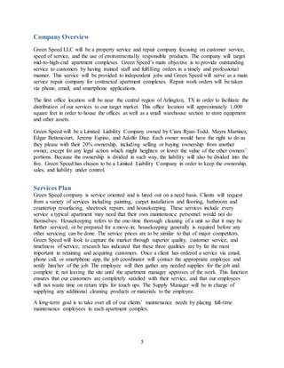 5
Company Overview
Green Speed LLC will be a property service and repair company focusing on customer service,
speed of service, and the use of environmentally responsible products. The company will target
mid-to-high-end apartment complexes. Green Speed’s main objective is to provide outstanding
service to customers by having trained staff and fulfilling orders in a timely and professional
manner. This service will be provided to independent jobs and Green Speed will serve as a main
service repair company for contracted apartment complexes. Repair work orders will be taken
via phone, email, and smartphone applications.
The first office location will be near the central region of Arlington, TX in order to facilitate the
distribution of our services to our target market. This office location will approximately 1,000
square feet in order to house the offices as well as a small warehouse section to store equipment
and other assets.
Green Speed will be a Limited Liability Company owned by Ciara Ryan-Todd, Mayra Martinez,
Edgar Bettencourt, Jeremy Espino, and Adolfo Diaz. Each owner would have the right to do as
they please with their 20% ownership, including selling or buying ownership from another
owner, except for any legal action which might heighten or lower the value of the other owners’
portions. Because the ownership is divided in such way, the liability will also be divided into the
five. Green Speed has chosen to be a Limited Liability Company in order to keep the ownership,
sales, and liability under control.
Services Plan
Green Speed company is service oriented and is hired out on a need basis. Clients will request
from a variety of services including painting, carpet installation and flooring, bathroom and
countertop resurfacing, sheetrock repairs, and housekeeping. These services include every
service a typical apartment may need that their own maintenance personnel would not do
themselves. Housekeeping refers to the one-time thorough cleaning of a unit so that it may be
further serviced, or be prepared for a move-in; housekeeping generally is required before any
other servicing can be done. The service prices are to be similar to that of major competitors.
Green Speed will look to capture the market through superior quality, customer service, and
timeliness of service; research has indicated that these three qualities are by far the most
important in retaining and acquiring customers. Once a client has ordered a service via email,
phone call, or smartphone app, the job coordinator will contact the appropriate employee and
notify him/her of the job. The employee will then gather any needed supplies for the job and
complete it; not leaving the site until the apartment manager approves of the work. This function
ensures that our customers are completely satisfied with their service, and that our employees
will not waste time on return trips for touch ups. The Supply Manager will be in charge of
supplying any additional cleaning products or materials to the employee.
A long-term goal is to take over all of our clients’ maintenance needs by placing full-time
maintenance employees in each apartment complex.
 