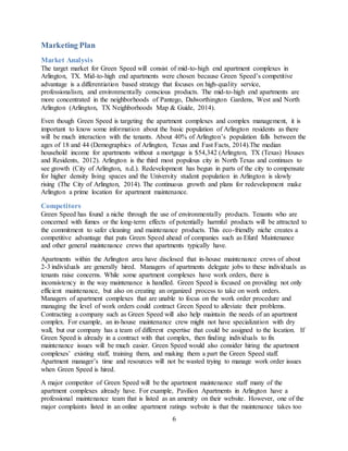 6
Marketing Plan
Market Analysis
The target market for Green Speed will consist of mid-to-high end apartment complexes in
Arlington, TX. Mid-to-high end apartments were chosen because Green Speed’s competitive
advantage is a differentiation based strategy that focuses on high-quality service,
professionalism, and environmentally conscious products. The mid-to-high end apartments are
more concentrated in the neighborhoods of Pantego, Dalworthington Gardens, West and North
Arlington (Arlington, TX Neighborhoods Map & Guide, 2014).
Even though Green Speed is targeting the apartment complexes and complex management, it is
important to know some information about the basic population of Arlington residents as there
will be much interaction with the tenants. About 40% of Arlington’s population falls between the
ages of 18 and 44 (Demographics of Arlington, Texas and Fast Facts, 2014).The median
household income for apartments without a mortgage is $54,342 (Arlington, TX (Texas) Houses
and Residents, 2012). Arlington is the third most populous city in North Texas and continues to
see growth (City of Arlington, n.d.). Redevelopment has begun in parts of the city to compensate
for higher density living spaces and the University student population in Arlington is slowly
rising (The City of Arlington, 2014). The continuous growth and plans for redevelopment make
Arlington a prime location for apartment maintenance.
Competitors
Green Speed has found a niche through the use of environmentally products. Tenants who are
concerned with fumes or the long-term effects of potentially harmful products will be attracted to
the commitment to safer cleaning and maintenance products. This eco-friendly niche creates a
competitive advantage that puts Green Speed ahead of companies such as Efurd Maintenance
and other general maintenance crews that apartments typically have.
Apartments within the Arlington area have disclosed that in-house maintenance crews of about
2-3 individuals are generally hired. Managers of apartments delegate jobs to these individuals as
tenants raise concerns. While some apartment complexes have work orders, there is
inconsistency in the way maintenance is handled. Green Speed is focused on providing not only
efficient maintenance, but also on creating an organized process to take on work orders.
Managers of apartment complexes that are unable to focus on the work order procedure and
managing the level of work orders could contract Green Speed to alleviate their problems.
Contracting a company such as Green Speed will also help maintain the needs of an apartment
complex. For example, an in-house maintenance crew might not have specialization with dry
wall, but our company has a team of different expertise that could be assigned to the location. If
Green Speed is already in a contract with that complex, then finding individuals to fix
maintenance issues will be much easier. Green Speed would also consider hiring the apartment
complexes’ existing staff, training them, and making them a part the Green Speed staff.
Apartment manager’s time and resources will not be wasted trying to manage work order issues
when Green Speed is hired.
A major competitor of Green Speed will be the apartment maintenance staff many of the
apartment complexes already have. For example, Pavilion Apartments in Arlington have a
professional maintenance team that is listed as an amenity on their website. However, one of the
major complaints listed in an online apartment ratings website is that the maintenance takes too
 