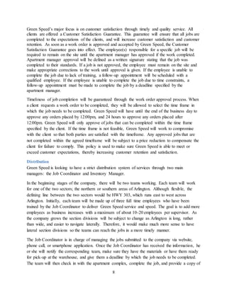8
Green Speed’s major focus is on customer satisfaction through timely and quality service. All
clients are offered a Customer Satisfaction Guarantee. This guarantee will ensure that all jobs are
completed to the expectations of the clients, and will increase customer satisfaction and customer
retention. As soon as a work order is approved and accepted by Green Speed, the Customer
Satisfaction Guarantee goes into effect. The employee(s) responsible for a specific job will be
required to remain on the site until the apartment manager has approved if the work completed.
Apartment manager approval will be defined as a written signature stating that the job was
completed to their standards. If a job is not approved, the employee must remain on the site and
make appropriate corrections to the work until approval is given. If the employee is unable to
complete the job due to lack of training, a follow-up appointment will be scheduled with a
qualified employee. If the employee is unable to complete the job due to time constraints, a
follow-up appointment must be made to complete the job by a deadline specified by the
apartment manager.
Timeliness of job completion will be guaranteed through the work order approval process. When
a client requests a work order to be completed, they will be allowed to select the time frame in
which the job needs to be completed. Green Speed will have until the end of the business day to
approve any orders placed by 12:00pm, and 24 hours to approve any orders placed after
12:00pm. Green Speed will only approve of jobs that can be completed within the time frame
specified by the client. If the time frame is not feasible, Green Speed will work to compromise
with the client so that both parties are satisfied with the timeframe. Any approved jobs that are
not completed within the agreed timeframe will be subject to a price reduction to compensate the
client for failure to comply. This policy is used to make sure Green Speed is able to meet or
exceed customer expectations, thereby increasing customer retention and satisfaction.
Distribution
Green Speed is looking to have a strict distribution system of services through two main
managers: the Job Coordinator and Inventory Manager.
In the beginning stages of the company, there will be two teams working. Each team will work
for one of the two sectors; the northern or southern areas of Arlington. Although flexible, the
defining line between the two sectors would be HWY 303, which runs east to west across
Arlington. Initially, each team will be made up of three full time employees who have been
trained by the Job Coordinator to deliver Green Speed service and speed. The goal is to add more
employees as business increases with a maximum of about 10-20 employees per supervisor. As
the company grows the section divisions will be subject to change as Arlington is long, rather
than wide, and easier to navigate laterally. Therefore, it would make much more sense to have
lateral section divisions so the teams can reach the jobs in a more timely manner.
The Job Coordinator is in charge of managing the jobs submitted to the company via website,
phone call, or smartphone application. Once the Job Coordinator has received the information, he
or she will notify the corresponding team, make sure they have the materials or have them ready
for pick-up at the warehouse, and give them a deadline by which the job needs to be completed.
The team will then check in with the apartment complex, complete the job, and provide a copy of
 