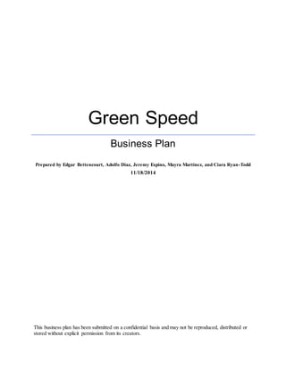 Green Speed
Business Plan
Prepared by Edgar Bettencourt, Adolfo Diaz, Jeremy Espino, Mayra Martinez, and Ciara Ryan-Todd
11/18/2014
This business plan has been submitted on a confidential basis and may not be reproduced, distributed or
stored without explicit permission from its creators.
 