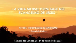 A17 CBE - CURSO BÁSICO DE ESPIRITISMO
– Daniel de Melo –
São José dos Campos, SP - 14 de dezembro de 2017
- A VIDA MORAL COM BASE NO
EVANGELHO DE JESUS -
 