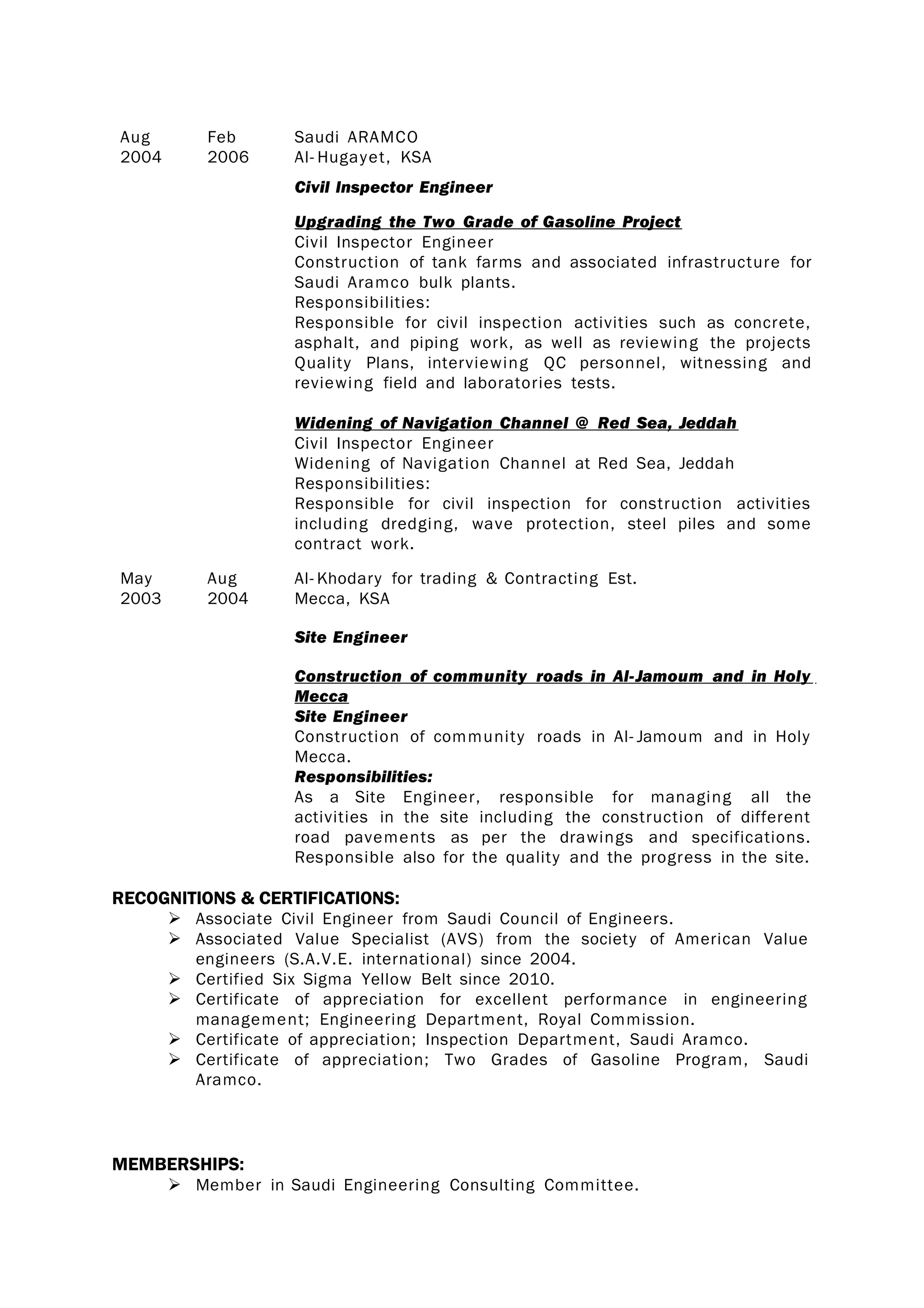 Aug
2004
Feb
2006
Saudi ARAMCO
Al- Hugayet, KSA
Civil Inspector Engineer
Upgrading the Two Grade of Gasoline Project
Civil Inspector Engineer
Construction of tank farms and associated infrastructure for
Saudi Aramco bulk plants.
Responsibilities:
Responsible for civil inspection activities such as concrete,
asphalt, and piping work, as well as reviewing the projects
Quality Plans, interviewing QC personnel, witnessing and
reviewing field and laboratories tests.
Widening of Navigation Channel @ Red Sea, Jeddah
Civil Inspector Engineer
Widening of Navigation Channel at Red Sea, Jeddah
Responsibilities:
Responsible for civil inspection for construction activities
including dredging, wave protection, steel piles and some
contract work.
May
2003
Aug
2004
Al- Khodary for trading & Contracting Est.
Mecca, KSA
Site Engineer
Construction of community roads in Al-Jamoum and in Holy
Mecca
Site Engineer
Construction of community roads in Al- Jamoum and in Holy
Mecca.
Responsibilities:
As a Site Engineer, responsible for managing all the
activities in the site including the construction of different
road pavements as per the drawings and specifications.
Responsible also for the quality and the progress in the site.
RECOGNITIONS & CERTIFICATIONS:
 Associate Civil Engineer from Saudi Council of Engineers.
 Associated Value Specialist (AVS) from the society of American Value
engineers (S.A.V.E. international) since 2004.
 Certified Six Sigma Yellow Belt since 2010.
 Certificate of appreciation for excellent performance in engineering
management; Engineering Department, Royal Commission.
 Certificate of appreciation; Inspection Department, Saudi Aramco.
 Certificate of appreciation; Two Grades of Gasoline Program, Saudi
Aramco.
MEMBERSHIPS:
 Member in Saudi Engineering Consulting Committee.
 