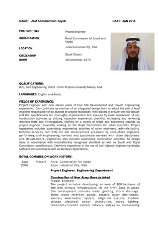 NAME: Atef Abdulrahman Tayeb DATE: JAN 2015
POSITION TITLE Project Engineer
ORGANIZATION Royal Commission for Jubail and
Yanbu
LOCATION Jubail Industrial City, KSA
CITIZENSHIP Saudi Citizen
BORN 10 December, 1979
QUALIFICATIONS:
B.S., Civil Engineering, 2003 - Umm Al-Qura University Mecca, KSA.
LANGUAGES: English and Arabic.
FIELDS OF EXPERIENCE:
Project Engineer with over eleven years of Civil Site Development and Project Engineering
experience. Can contribute as member of an integrated design team or adopt the role of lead
engineer responsible for all aspects of project realization. Well placed to ensure that the design
and the specifications are thoroughly implemented and assured by close supervision of key
construction activities by utilizing inspection experience, checklist, witnessing and reviewing
different tests and investigations. Worked on a variety of mega and pioneering projects as
project engineer, especially working on the Royal Commission for Jubail contracts. Project
experience includes supervising engineering activities of other engineers, administrating
technical services contracts for site development prepared by consultant engineers,
performing civil engineering reviews and coordinate reviews with other disciplines
and departments . Experience also includes supervising construction activities. All design
done in accordance with internationally recognized standard as well as Saudi and Royal
Commission specifications. Extensive experience in the use of civil highway engineering design
software and AutoCad as well as Windows Applications.
ROYAL COMMISSION WORK HISTORY:
Sept
2006
Present Royal Commission for Jubail
Jubail Industrial City, KSA
Project Engineer, Engineering Department
Construction of New Army Base in Jubail
Project Engineer
The project includes developing an area of 100 hectares of
site with primary infrastructure for the Army Base in Jubail.
Site development includes roads, grading, storm drainage,
storm water retention ponds, potable water distribution,
sanitary wastewater system, irrigation system, medium
voltage electrical power distribution, roads lighting,
telecommunication system network, sidewalks, landscaping
 