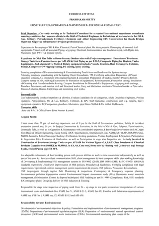 CURRICULUM VITAE
PRABHAKAR SHETTY
CONSTRUCTION, OPERATION & MAINTENANCE- TECHNICAL CONSULTANT
Brief Overview : Currently working as Sr Technical Consultant for a reputed International recruitment consultants
sourcing candidates for overseas clients in the field of Technical Engineers to Technicians at Various levels for Oil &
Gas, Refinery, Petrochemicals Fertilizer, Chemicals and Allied Engineering EPC Construction for Roads Bridges
Highways Airport & Infrastructure Projects professional etc.
Experience in Revamping of Oil & Gas, Chemical, Petro-Chemical plant, On shore projects. Revamping of mounted skid
equipments, Vessels with all associate Piping, u/g piping, Electrical, Instrumentation and Insulation work, with Hydro test,
Pneumatic Test. PWHT & prepare reports,
Experience in Oil & Gas fields in Down-Stream, Onshore sites with Project management. Execution of Petroleum
Storage Tank farm Construction as per API 650 & Unit Piping as per B 31.3, Composite Piping for Heaters, Tanks,
Equipments. And alignment viz Static & Rotary equipment includes Vessels, Reactors, Heat Exchangers, Columns,
Pumps, Compressors Wrapping coating, PE coating, epoxy coating.
Ensuring completion of Pre-commissioning & Commissioning Punch items and hand over for System start up.
Attending meetings, coordinating with the leading Client /Consultants, TPI, Certifying authorities. Preparation of Project
execution schedule, Co-ordination with engineering team & consultant. Preparation of weekly, monthly Progress Report.
Carryout survey of plot, marking Excavations for foundation of equipments, Reinforcements, Foundation casting, installation
of Grouting with Foundation bolts &curing. Carryout foundations for Mounted skid Equipments, u/g piping with drainage,
Trenches, Pavements, and monitor civil and Structural works. Carry out fabrication, erection of Structural works i.e Pipe racks,
Trusses, Columns, Beams, Cable trays and monitoring civil works.
Personal Skills
Can independently conduct Interviews & shortlist, Evaluate candidate for all categories, Multi Discipline Engineers, Process
operators, Petrochemical, Oil & Gas, Refinery, Fertilizer, & EPC Staff Including construction staff e.g. rigger's, heavy
equipment operators, RCC carpenters, plumbers, fabricators, pipe fitters, Skilled & Un skilled Welders etc.
Computer skills
Auto cad & M. S Office Power Point Internet & email.
General Profile
I have more than 27 yrs. of working experience, out of 9 yrs In the field of Environment pollution, Safety & Accident
prevention control and, 18 yrs. in Project Construction & Execution, in the field of Oil & Gas, Polymer, Petrochemicals,
Chemicals field, as well as in Operation & Maintenance with considerable expertise & knowledge involvement on EPC ,right
from Basic & Detail Engineering, Equip Sizing ,MOC Specifications, International Code, ASME,ASTM,API,ISO,AWS Spec,
P&IDS, Isometric & GA Drawings Checking ,Verification. Inviting quotations, Vender development & Selection, Participation
& Negotiation Price Evaluation & finalization, as well as Participation in stage wise Inspection etc. Actively involved in
Construction of Petroleum Storage Tanks as per API 650 for Various Types of A,B,&C Class Petroleum & Chemical
Products Capacity from 5000KL to 50,000KL in CS, SS, Cone roof, Dome roof & Floating roof Cylindrical type Storage
Tanks, related Piping as per B 31’3.
An adaptable enthusiastic, & hard working person with proven abilities to work to time constraints independently as well as
part of the team & I have excellent communication Skill, client management & basic computer skills plus working knowledge
of Developing & Implementing HSE management systems to ISO 9002 (QMS), ISO 14001 (EMS) & ISO 180001 (OHSAS)
standards respectively .Filed level improvisation of HSE policies, Procedures & Guidelines. Verifying compliance with legal
requirements, Operational controls management system requirements & projects HSE policies, Procedures & Guidelines.
HSE targets/goals through regular field Monitoring & inspections. Contingency & Emergency response planning.
Environmental pollution &prevention control Environmental Impact Assessment study (EIA), Hazardous waste/ materials
management. (Minimization Control & disposal techniques) HSE Auditing as per IS 14489 (Compliance, Risk, HSE standards
& Contingency plans) Design & delivery of HSE induction & Training.
Responsible for stage wise inspection of piping work from fit – up stage to test pack preparation Interpretation of various
International codes and standards like ASME Sec V, ANSI B 31.3, ASME Sec IX, Familiar with fabrication requirements of
ASME sec VIII Div I, ASME sec. IX ASME B31.3 and API 650.
Responsibility towards Environmental:
Development of environmental objectives & policy, Formulation and implementation of environmental management programs
(EMPs) Preparations of environmental legislation register (ELR). Preparation of environmental manual operational control
procedures (OCPs)and environmental work instructions (EWIs) Environmental monitoring plan covers all the
 