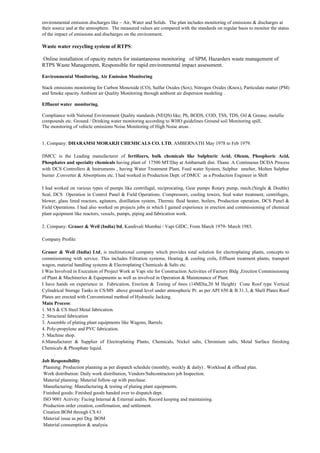 environmental emission discharges like – Air, Water and Solids. The plan includes monitoring of emissions & discharges at
their source and at the atmosphere. The measured values are compared with the standards on regular basis to monitor the status
of the impact of emissions and discharges on the environment.
Waste water recycling system of RTPS:
Online installation of opacity meters for instantaneous monitoring of SPM, Hazarders waste management of
RTPS Waste Management, Responsible for rapid environmental impact assessment.
Environmental Monitoring, Air Emission Monitoring
Stack emissions monitoring for Carbon Monoxide (CO), Sulfur Oxides (Sox), Nitrogen Oxides (Knox), Particulate matter (PM)
and Smoke opacity Ambient air Quality Monitoring through ambient air dispersion modeling .
Effluent water monitoring.
Compliance with National Environment Quality standards (NEQS) like; Ph, BODS, COD, TSS, TDS, Oil & Grease, metallic
compounds etc. Ground / Drinking water monitoring according to WHO guidelines Ground soil Monitoring spill,
The monitoring of vehicle emissions Noise Monitoring of High Noise areas .
1. Company: DHARAMSI MORARJI CHEMICALS CO. LTD, AMBERNATH May 1978 to Feb 1979.
DMCC is the Leading manufacturer of fertilizers, bulk chemicals like Sulphuric Acid, Oleum, Phosphoric Acid,
Phosphates and specialty chemicals having plant of 17500 MT/Day at Ambarnath dist. Thane. A Continuous DCDA Process
with DCS Controllers & Instruments , having Water Treatment Plant, Feed water System, Sulphur smelter, Molten Sulphur
burner ,Converter & Absorptions etc. I had worked in Production Dept. of DMCC as a Production Engineer in Shift
I had worked on various types of pumps like centrifugal, reciprocating, Gear pumps Rotary pump, mech.(Single & Double)
Seal, DCS Operation in Control Panel & Field Operations. Compressors, cooling towers, feed water treatment, centrifuges,
blower, glass lined reactors, agitators, distillation system, Thermic fluid heater, boilers, Production operation, DCS Panel &
Field Operations. I had also worked on projects jobs in which I gained experience in erection and commissioning of chemical
plant equipment like reactors, vessels, pumps, piping and fabrication work.
2. Company: Grauer & Weil (India) ltd, Kandivali Mumbai / Vapi GIDC, From March 1979- March 1983.
Company Profile:
Grauer & Weil (India) Ltd, is multinational company which provides total solution for electroplating plants, concepts to
commissioning with service. This includes Filtration systems, Heating & cooling coils, Effluent treatment plants, transport
wagon, material handling systems & Electroplating Chemicals & Salts etc.
I Was Involved in Execution of Project Work at Vapi site for Construction Activities of Factory Bldg ,Erection Commissioning
of Plant & Machineries & Equipments as well as involved in Operation & Maintenance of Plant.
I have hands on experience in Fabrication, Erection & Testing of 6nos (14MDia,20 M Height) Cone Roof type Vertical
Cylindrical Storage Tanks in CS/MS above ground level under atmospheric Pr. as per API 650 & B 31.3, & Shell Plates Roof
Plates are erected with Conventional method of Hydraulic Jacking.
Main Process:
1. M.S & CS Steel Metal fabrication.
2. Structural fabrication
3. Assemble of plating plant equipments like Wagons, Barrels.
4. Poly-propylene and PVC fabrication.
5. Machine shop.
6.Manufacturer & Supplier of Electroplating Plants, Chemicals, Nickel salts, Chromium salts, Metal Surface finishing
Chemicals & Phosphate liquid.
.
Job Responsibility
Planning: Production planning as per dispatch schedule (monthly, weekly & daily) . Workload & offload plan.
Work distribution: Daily work distribution, Vendors/Subcontractors job Inspection.
Material planning: Material follow-up with purchase.
Manufacturing: Manufacturing & testing of plating plant equipments.
Finished goods: Finished goods handed over to dispatch dept.
ISO 9001 Activity: Facing Internal & External audits. Record keeping and maintaining.
Production order creation, confirmation, and settlement.
Creation BOM through CS 61
Material issue as per Drg. BOM
Material consumption & analysis.
 