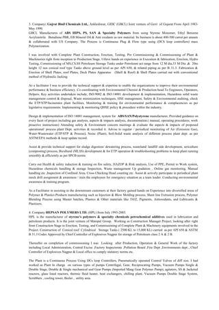 3. Company: Gujrat Binil Chemicals Ltd., Ankleshwar, GIDC (GBCL) Joint venture of Govt of Gujarat From April 1983-
May 1990.
GBCL Manufactures of ABS HIPS, PS, SAN & Specialty Polymers from using Styrene Monomer, Ethyl Benzene
Acrylonitrile Butadiene PBR, EB Mineral Oil & Anti oxidants as raw material. Its business is about 400-500 carrot per annum
& collaborated with US Company. The Process is Continuous Plug & Flow type using (DCS loop controllers) mass
Polymerization.
I was involved with Complete Plant Construction, Erection, Testing, Pre Commissioning & Commissioning of Plant &
Machineries right from inception to Production Stage. I Have hands on experience in Execution & fabrication, Erection, Hydro
Testing, Commissioning of MS,CS,SS Petroleum Storage Tanks under Petroleum act range from 12 M dia,33 M Dia ,& 20m
height 12 nos conical roof type Tanks above ground level as per API 650, & related piping as per B 31.3. Fabrication &
Erection of Shell Plates, roof Plates, Deck Plates Apparatus (Shell & Roof) & Shell Plates carried out with conventional
method of Hydraulic Jacking.
As a facilitator I was to provide the technical support & expertise to enable the organizations to improve their environmental
performance & business efficiency. Co coordinating with Environmental Chemist & Production head To Engineers, Operators,
Helpers. Key activities undertaken include; ISO:9002 & ISO:14001 development & implementation, Hazardous solid waste
management control & disposal, Waste minimization techniques, HSE management, Safety & Environmental auditing, check
the ETP/STP/Incinerator plant facilities, Monitoring & training for environmental performance & complacencies as per
legislative requirements. Implementing & monitoring QHSE policy & procedure within the industry.
Design & implementation of ISO 14001 management, system for ABS/SAN/Polystyrene manufacturer, Provided guidance on
every facet of project including gas analysis, aspects & impacts analysis, documentation.( manual, operating procedures, work
proactive instructions) Attending safety & Environment concern meetings & evaluate the aspects & impacts of proposed
operational/ process plant Dept. activities & recorded it. Advise to regular / periodical monitoring of Air (Emission Gas),
Water-Wastewater (ETP/STP & Process), Noise (Plant), Soil-Solid waste analysis of different process plant dept. as per
ASTM/EPA methods & keep update record.
Assist & provide technical support for sludge digestion/ dewatering process, wasteland/ landfill side development, sericulture
(composting) process, Bicultural (MLSS) development & for ETP operation & troubleshooting problems to keep plant running
smoothly & efficiently as per SPCB norms
.
Carry out Health & safety induction & training on fire safety, HAZOP & Risk analysis, Use of PPE, Permit to Work system,
Hazardous chemicals handling & storage Inspection, Waste management Up gradation , Online gas monitoring, Manual
handling etc ,Inspection of Confined Area, Cross Checking Head counting etc. Assist & actively participate in periodical plant
mock drill assignment & awareness / train the employees for emergency situation as a team leader. Conducting environmental
awareness & training program.
As a Facilitator in assisting to the downstream customers at their factory gained hands on Experience into diversified areas of
Polymer & Plastics Products manufacturing such as Injection & Blow Molding process, Sheet line Extrusion process, Polymer
Blending Process using Master batches, Plastics & Other materials like TiO2, Pigments, Antioxidants, and Lubricants &
Plastizers.
4. Company HEPSAN POLYMERS LTD. (HPL) from July 1993-2003.
HPL is the manufacturer of styrene’s polymers & specialty chemicals petrochemical additives used in lubrication and
petroleum products. It is the joint venture of Manipal Group. Working as Construction Manager Project, looking after right
from Construction Stage to Erection, Testing, and Commissioning of Complete Plant & Machinery equipments involved in the
Project. Construction of Conical roof Cylindrical Storage Tanks ( 2500 KL to 15,000 KL) carried as per API 650 & ASTM
B 31.3 Codes Approved by Chief Controller of Explosives Nagpur for storage of Petroleum class 2 A & 2 B.
.
Thereafter on completion of commissioning I was Looking after Production, Operation & General Work of the factory
including Local Administration, Central Excise ,Factory Inspectorate ,Pollution Board ,Fire Dept ,Environments dept , Chief
Controller of Explosives Nagpur & Local office to comply statutory norms etc.
The Plant is a Continuous Process Using DCs loop Controllers, Pneumatically operated Control Valves of diff size. I had
worked as Plant In charge on various types of pumps Centrifugal, Gear, Reciprocating Pumps, Vacuum Pumps Single &
Double Stage, Double & Single mechanical seal Gear Pumps (Imported Maag Gear Polymer Pump), agitators, SS & Jacketed
reactors, glass lined reactors, thermic fluid heater, heat exchangers, chilling plant, Vacuum Pumps Double Stage System,
Scrubbers , cooling tower, Boiler , utility area.
 