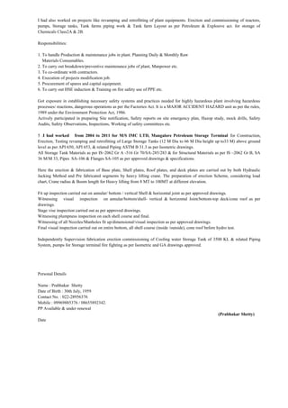 I had also worked on projects like revamping and retrofitting of plant equipments. Erection and commissioning of reactors,
pumps, Storage tanks, Tank farms piping work & Tank farm Layout as per Petroleum & Explosive act. for storage of
Chemicals Class2A & 2B.
Responsibilities:
1. To handle Production & maintenance jobs in plant. Planning Daily & Monthly Raw
Materials Consumables.
2. To carry out breakdown/preventive maintenance jobs of plant, Manpower etc.
3. To co-ordinate with contractors.
4. Execution of projects modification job.
5. Procurement of spares and capital equipment.
6. To carry out HSE induction & Training on fire safety use of PPE etc.
Got exposure in establishing necessary safety systems and practices needed for highly hazardous plant involving hazardous
processes/ reactions, dangerous operations as per the Factories Act. It is a MAJOR ACCIDENT HAZARD unit as per the rules,
1989 under the Environment Protection Act, 1986.
Actively participated in preparing Site notification, Safety reports on site emergency plan, Hazop study, mock drills, Safety
Audits, Safety Observations, Inspections, Working of safety committees etc.
5 .I had worked from 2004 to 2011 for M/S IMC LTD, Mangalore Petroleum Storage Terminal for Construction,
Erection, Testing revamping and retrofitting of Large Storage Tanks (12 M Dia to 66 M Dia height up to33 M) above ground
level as per API 650, API 653, & related Piping ASTM B 31.3 as per Isometric drawings.
All Storage Tank Materials as per IS–2062 Gr A -516 Gr 70/SA-285/283 & for Structural Materials as per IS –2062 Gr B, SA
36 M/M 33, Pipes SA-106 & Flanges SA-105 as per approved drawings & specifications.
Here the erection & fabrication of Base plate, Shell plates, Roof plates, and deck plates are carried out by both Hydraulic
Jacking Method and Pre fabricated segments by heavy lifting crane. The preparation of erection Scheme, considering load
chart, Crane radius & Boom length for Heavy lifting from 8 MT to 100MT at different elevation.
Fit up inspection carried out on annular/ bottom / vertical Shell & horizontal joint as per approved drawings.
Witnessing visual inspection on annular/bottom/shell- vertical & horizontal Joint/bottom-top deck/cone roof as per
drawings.
Stage vise inspection carried out as per approved drawings.
Witnessing plumpness inspection on each shell course and final.
Witnessing of all Nozzles/Manholes fit up/dimensional/visual inspection as per approved drawings.
Final visual inspection carried out on entire bottom, all shell course (inside /outside), cone roof before hydro test.
Independently Supervision fabrication erection commissioning of Cooling water Storage Tank of 3500 KL & related Piping
System, pumps for Storage terminal fire fighting as per Isometric and GA drawings approved.
Personal Details
Name : Prabhakar Shetty
Date of Birth : 30th July, 1959
Contact No. : 022-28956376
Mobile : 09969885376 / 08655892342.
PP Available & under renewal
(Prabhakar Shetty)
Date
 