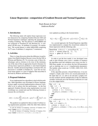 Linear Regression : comparision of Gradient Descent and Normal Equations
Paulo Renato de Faria∗
Anderson Rocha†
1. Introduction
The following study will explore linear regression over
two datasources by comparing Gradient Descent (GD) and
Normal Equations techniques adjusting the parameters to
avoiding overﬁtting. The ﬁrst dataset is called FRIED and
was proposed in Friedman [?] and Breiman [?], it com-
prises 40,768 cases, 10 attributes (0 nominal, 10 continu-
ous). The second dataset is called ABALONE comprising
4,177 cases, 8 attributes (1 categorical, 7 continuous).
2. Activities
There is a large discussion about the difference in perfor-
mance from Batch Gradient Descent versus On-line GD in
Wilsona and Martinez [?]. To overcome some of these dis-
advantages such as slowness to be close of the minimum,
one of the state-of-the-art approaches found in literature for
solving linear regression problems is mini batch Gradient
Descent. Another advanced algorithm is stochastic GD, one
discussion is available at Gardner [?]. Least but not last,
Least mean squares is a class of adaptive ﬁlter described in
the book by Widrow and Stearns [?].
3. Proposed Solutions
It was implemented two algorithms to deal with the prob-
lem. Both algorithms were developed in Octave language,
trying to apply vectorized implementation whenever is pos-
sible to try to achieve the best performance. As the ﬁrst
approach, Gradient Descent using regularization (to avoid
overﬁtting) was created and used the following formula to
measure the cost function:
J(θ) = (1/2m)
m
i=1
((X[i]∗θ)−y[i]))2
+λ
n
j=1
θ[j]2
) (1)
The gradient was updated for theta at index 0 without us-
ing regularization parameter, while the other theta indexes
∗Is with the Institute of Computing, University of Campinas (Uni-
camp). Contact: paulo.faria@gmail.com
†Is with the Institute of Computing, University of Campinas (Uni-
camp). Contact: anderson.rocha@ic.unicamp.br
were updated according to the formula below:
θ[j] = θ[j]−α
m
i=1
((X[i]∗θ)−y[i])∗X[i])+
λ
n
∗θ[j]) (2)
As a second approach, the Normal Equations algorithm
was implemented to compute the closed-form solution for
linear regression with the following code:
function [ t h e t a ] = normalEqn (X, y )
t h e t a = zeros ( s i z e (X, 2) , 1 ) ;
t h e t a = pinv (X’∗X)∗X’∗ y ;
end
In order to get the best model, it was developed some
code to plot learning curve (error x number of instances
the algorithm used) and validation curve (error over the λ).
With these graphs, we can selecte the best GD parameters
such as learning rate (α) or λ (regularization parameter).
The lambda values tested are: 0, 0.001, 0.003, 0.01, 0.03,
0.1, 0.3, 1 3, 10.
If the algorithm presents a biased behaviour, it was de-
veloped a simple code in R to test several polynomials in
the input data (x2, x3, and so on) and plot a graph to de-
tect the residuals and the multiplication of the two different
variables (nchoosek gives the binomial coefﬁcient of n and
k) as the snippet below:
for z=1 : m
for i =1 : k
for j =1 : p %degree
column = ( ( i −1)∗k )+ j ;
X poly ( z , column ) = X( z , i ) ˆ j ;
end
end
end
c = nchoosek ( 1 : k , 2 ) ; %m u l t i p l i c a t i o n
for z=1 : m
for j =1: s i z e ( c , 1 )
column = ( k∗p ) + j ;
X poly ( z , column ) = X( z , c ( j , 1 ) ) ∗X( z , c ( j , 2 ) ) ;
end
end
1
 
