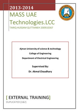 2013-2014
MASS UAE
Technologies.LCC
TARIQ HUSSAM QUTTAINEH 200910367
[ EXTERNAL TRAINING]
DUPLICATED (1&2)
Ajman University of science & technology
College of Engineering
Department of Electrical Engineering
Supervised By:
Dr. Akmal Chaudhary
 