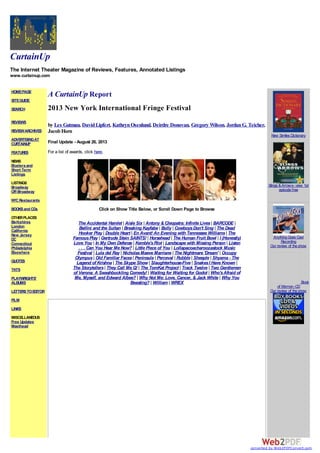 CurtainUp
The Internet Theater Magazine of Reviews, Features, Annotated Listings
www.curtainup.com
HOMEPAGE
SITEGUIDE
SEARCH
REVIEWS
REVIEWARCHIVES
ADVERTISINGAT
CURTAINUP
FEATURES
NEWS
Etceteraand
Short Term
Listings
LISTINGS
Broadway
Off-Broadway
NYCRestaurants
BOOKSand CDs
OTHERPLACES
Berkshires
London
California
New Jersey
DC
Connecticut
Philadelphia
Elsewhere
QUOTES
TKTS
PLAYWRIGHTS'
ALBUMS
LETTERSTOEDITOR
FILM
LINKS
MISCELLANEOUS
Free Updates
Masthead
A CurtainUp Report
2013 New York International Fringe Festival
by Les Gutman, DavidLipfert, KathrynOsenlund, Deirdre Donovan, Gregory Wilson, JordanG. Teicher,
JacobHorn
Final Update - August 26, 2013
For a list of awards, click here.
Click on Show Title Below, or Scroll Down Page to Browse
The Accidental Hamlet | Aisle Six | Antony & Cleopatra: Infinite Lives| BARCODE |
Bellini and the Sultan | Breaking Kayfabe | Bully | CowboysDon't Sing | The Dead
Hooker Play | Double Heart | En Avant! An Evening with Tennessee Williams| The
FamousPlay | Gertrude Stein SAINTS! | Horsehead | The Human Fruit Bowl | I (Honestly)
Love You | In My Own Defense | Kemble'sRiot | Landscape with Missing Person | Listen
. . . Can You Hear Me Now? | Little Piece of You | Lollapacoacharoozastock Music
Festival | Lula del Ray | NicholasMaeve Marriane | The Nightmare 'Dream' | Occupy
Olympus| Old Familiar Faces| Peninsula | Perceval | Rubble | Sheeple | Shyama - The
Legend of Krishna | The Skype Show | Slaughterhouse-Five | SnakesI Have Known |
The Storytellers| They Call Me Q! | The TomKat Project | Track Twelve | Two Gentlemen
of Verona: A Swashbuckling Comedy! | Waiting for Waiting for Godot | Who'sAfraid of
Me, Myself, and Edward Albee? | Why Not Me: Love, Cancer, & Jack White | Why You
Beasting? | William | WREX
New Similes Dictionary
Slings &Arrows- view 1st
episodefree
AnythingGoes Cast
Recording
Our review of theshow
Book
of Mormon-CD
Our review of theshow
converted by Web2PDFConvert.com
 