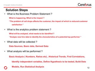 © Copyright- Cerebrus Consultants© Copyright- Cerebrus Consultants
Solution Steps
• What is the Business Problem Statement ?
What is happening, What is the impact ?
“The problem of call drops affects the customer, the impact of which is reduced customer
satisfaction “
• What is the analytics problem statement ?
What will be analyzed, what needs to be identified ?
“Analyze new hire data to identify the characteristics of a potential top performer “
• What data will be collected ?
Data Sources, Basic data, Derived Data
• What analysis will be performed ?
Basic Analysis ( Numbers, Ratios etc) , Historical Trends, Find Correlations,
Identify independent variables, Define Hypothesis to be tested, Build Data
Models, Run Statistical Analysis 12
 