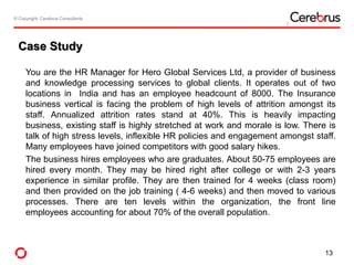 © Copyright- Cerebrus Consultants© Copyright- Cerebrus Consultants
Case Study
You are the HR Manager for Hero Global Services Ltd, a provider of business
and knowledge processing services to global clients. It operates out of two
locations in India and has an employee headcount of 8000. The Insurance
business vertical is facing the problem of high levels of attrition amongst its
staff. Annualized attrition rates stand at 40%. This is heavily impacting
business, existing staff is highly stretched at work and morale is low. There is
talk of high stress levels, inflexible HR policies and engagement amongst staff.
Many employees have joined competitors with good salary hikes.
The business hires employees who are graduates. About 50-75 employees are
hired every month. They may be hired right after college or with 2-3 years
experience in similar profile. They are then trained for 4 weeks (class room)
and then provided on the job training ( 4-6 weeks) and then moved to various
processes. There are ten levels within the organization, the front line
employees accounting for about 70% of the overall population.
13
 