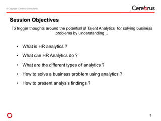 © Copyright- Cerebrus Consultants© Copyright- Cerebrus Consultants
Session Objectives
• What is HR analytics ?
• What can HR Analytics do ?
• What are the different types of analytics ?
• How to solve a business problem using analytics ?
• How to present analysis findings ?
3
To trigger thoughts around the potential of Talent Analytics for solving business
problems by understanding…
 