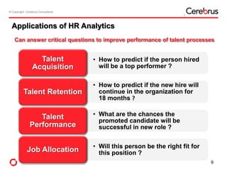 © Copyright- Cerebrus Consultants© Copyright- Cerebrus Consultants
Applications of HR Analytics
• How to predict if the person hired
will be a top performer ?
Talent
Acquisition
• How to predict if the new hire will
continue in the organization for
18 months ?
Talent Retention
• What are the chances the
promoted candidate will be
successful in new role ?
Talent
Performance
• Will this person be the right fit for
this position ?Job Allocation
Can answer critical questions to improve performance of talent processes
9
 