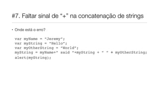 #7. Faltar sinal de “+” na concatenação de strings
• Onde está o erro?

var myName = “Jeremy”; 
var myString = “Hello”; 
var myOtherString = “World”; 
myString = myName+“ said “+myString + “ “ + myOtherString;!
alert(myString);!

 